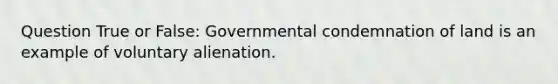 Question True or False: Governmental condemnation of land is an example of voluntary alienation.