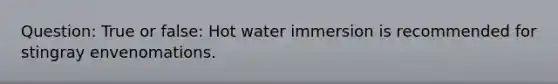 Question: True or false: Hot water immersion is recommended for stingray envenomations.