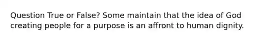 Question True or False? Some maintain that the idea of God creating people for a purpose is an affront to human dignity.