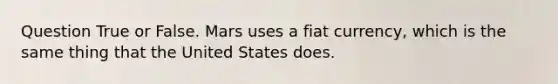 Question True or False. Mars uses a fiat currency, which is the same thing that the United States does.