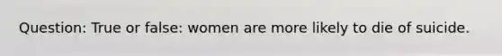 Question: True or false: women are more likely to die of suicide.