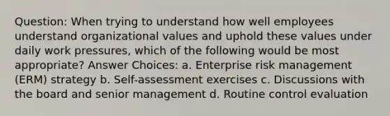 Question: When trying to understand how well employees understand organizational values and uphold these values under daily work pressures, which of the following would be most appropriate? Answer Choices: a. Enterprise risk management (ERM) strategy b. Self-assessment exercises c. Discussions with the board and senior management d. Routine control evaluation