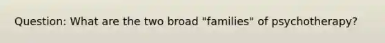Question: What are the two broad "families" of psychotherapy?
