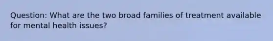 Question: What are the two broad families of treatment available for mental health issues?