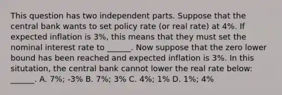 This question has two independent parts. Suppose that the central bank wants to set policy rate (or real rate) at 4%. If expected inflation is 3%, this means that they must set the nominal interest rate to ______. Now suppose that the zero lower bound has been reached and expected inflation is 3%. In this situtation, the central bank cannot lower the real rate below: ______. A. 7%; -3% B. 7%; 3% C. 4%; 1% D. 1%; 4%