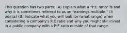 This question has two parts: (A) Explain what a "P:E ratio" is and why it is sometimes referred to as an "earnings multiple." (4 points) (B) Indicate what you will look for (what range) when considering a company's P:E ratio and why you might still invest in a public company with a P:E ratio outside of that range.