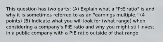 This question has two parts: (A) Explain what a "P:E ratio" is and why it is sometimes referred to as an "earnings multiple." (4 points) (B) Indicate what you will look for (what range) when considering a company's P:E ratio and why you might still invest in a public company with a P:E ratio outside of that range.