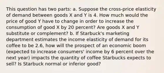 This question has two parts: a. Suppose the cross-price elasticity of demand between goods X and Y is 4. How much would the price of good Y have to change in order to increase the consumption of good X by 20 percent? Are goods X and Y substitute or complement? b. If Starbuck's marketing department estimates the income elasticity of demand for its coffee to be 2.6, how will the prospect of an economic boom (expected to increase consumers' income by 6 percent over the next year) impacts the quantity of coffee Starbucks expects to sell? Is Starbuck normal or inferior good?