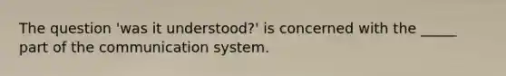 The question 'was it understood?' is concerned with the _____ part of the communication system.