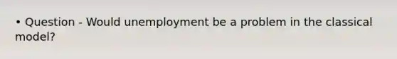 • Question - Would unemployment be a problem in the classical model?