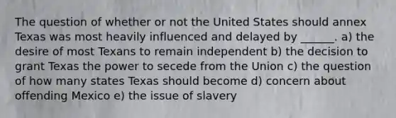 The question of whether or not the United States should annex Texas was most heavily influenced and delayed by ______. a) the desire of most Texans to remain independent b) the decision to grant Texas the power to secede from the Union c) the question of how many states Texas should become d) concern about offending Mexico e) the issue of slavery