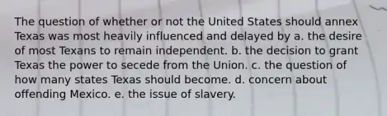 The question of whether or not the United States should annex Texas was most heavily influenced and delayed by a. the desire of most Texans to remain independent. b. the decision to grant Texas the power to secede from the Union. c. the question of how many states Texas should become. d. concern about offending Mexico. e. the issue of slavery.