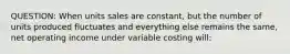 QUESTION: When units sales are constant, but the number of units produced fluctuates and everything else remains the same, net operating income under variable costing will: