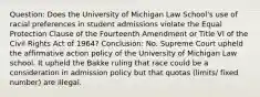 Question: Does the University of Michigan Law School's use of racial preferences in student admissions violate the Equal Protection Clause of the Fourteenth Amendment or Title VI of the Civil Rights Act of 1964? Conclusion: No. Supreme Court upheld the affirmative action policy of the University of Michigan Law school. It upheld the Bakke ruling that race could be a consideration in admission policy but that quotas (limits/ fixed number) are illegal.