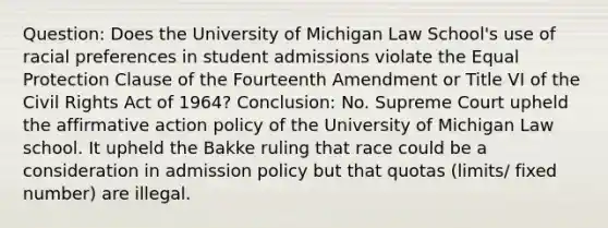 Question: Does the University of Michigan Law School's use of racial preferences in student admissions violate the Equal Protection Clause of the Fourteenth Amendment or Title VI of the Civil Rights Act of 1964? Conclusion: No. Supreme Court upheld the affirmative action policy of the University of Michigan Law school. It upheld the Bakke ruling that race could be a consideration in admission policy but that quotas (limits/ fixed number) are illegal.