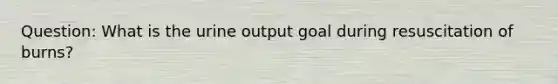 Question: What is the urine output goal during resuscitation of burns?