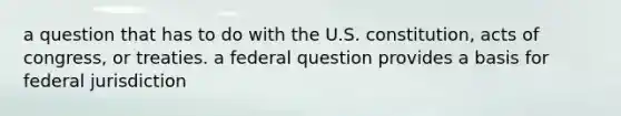 a question that has to do with the U.S. constitution, acts of congress, or treaties. a federal question provides a basis for federal jurisdiction