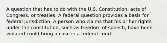 A question that has to do with the U.S. Constitution, acts of Congress, or treaties. A federal question provides a basis for federal jurisdiction. A person who claims that his or her rights under the constitution, such as freedom of speech, have been violated could bring a case in a federal court.