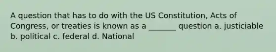 A question that has to do with the US Constitution, Acts of Congress, or treaties is known as a _______ question a. justiciable b. political c. federal d. National