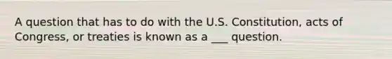 A question that has to do with the U.S. Constitution, acts of Congress, or treaties is known as a ___ question.