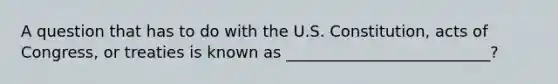 A question that has to do with the U.S. Constitution, acts of Congress, or treaties is known as __________________________?