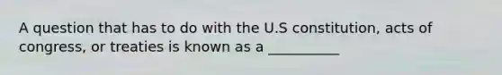 A question that has to do with the U.S constitution, acts of congress, or treaties is known as a __________