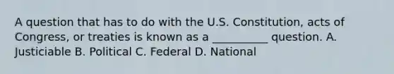 A question that has to do with the U.S. Constitution, acts of Congress, or treaties is known as a __________ question. A. Justiciable B. Political C. Federal D. National