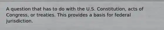 A question that has to do with the U.S. Constitution, acts of Congress, or treaties. This provides a basis for federal jurisdiction.