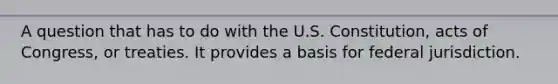 A question that has to do with the U.S. Constitution, acts of Congress, or treaties. It provides a basis for federal jurisdiction.