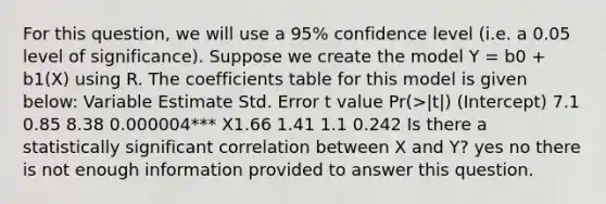 For this question, we will use a 95% confidence level (i.e. a 0.05 level of significance). Suppose we create the model Y = b0 + b1(X) using R. The coefficients table for this model is given below: Variable Estimate Std. Error t value Pr(>|t|) (Intercept) 7.1 0.85 8.38 0.000004*** X1.66 1.41 1.1 0.242 Is there a statistically significant correlation between X and Y? yes no there is not enough information provided to answer this question.