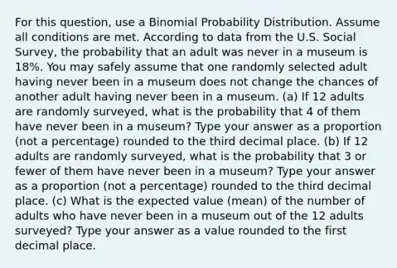 For this question, use a Binomial Probability Distribution. Assume all conditions are met. According to data from the U.S. Social Survey, the probability that an adult was never in a museum is 18%. You may safely assume that one randomly selected adult having never been in a museum does not change the chances of another adult having never been in a museum. (a) If 12 adults are randomly surveyed, what is the probability that 4 of them have never been in a museum? Type your answer as a proportion (not a percentage) rounded to the third decimal place. (b) If 12 adults are randomly surveyed, what is the probability that 3 or fewer of them have never been in a museum? Type your answer as a proportion (not a percentage) rounded to the third decimal place. (c) What is the expected value (mean) of the number of adults who have never been in a museum out of the 12 adults surveyed? Type your answer as a value rounded to the first decimal place.