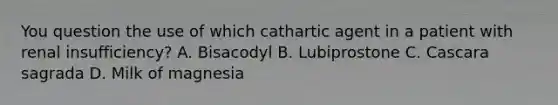 You question the use of which cathartic agent in a patient with renal insufficiency? A. Bisacodyl B. Lubiprostone C. Cascara sagrada D. Milk of magnesia