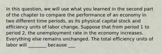 In this​ question, we will use what you learned in the second part of the chapter to compare the performance of an economy in two different time​ periods, as its physical capital stock and efficiency units of labor change. Suppose that from period 1 to period​ 2, the <a href='https://www.questionai.com/knowledge/kh7PJ5HsOk-unemployment-rate' class='anchor-knowledge'>unemployment rate</a> in the economy increases. Everything else remains unchanged. The total efficiency units of labor will ________ because ___