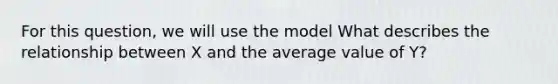 For this question, we will use the model What describes the relationship between X and the average value of Y?