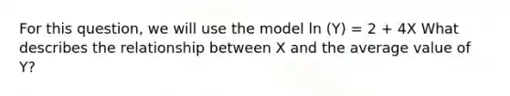 For this question, we will use the model ln (Y) = 2 + 4X What describes the relationship between X and the average value of Y?