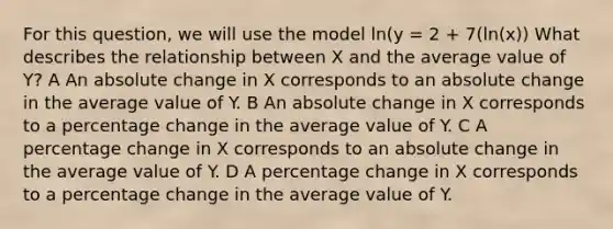 For this question, we will use the model ln(y = 2 + 7(ln(x)) What describes the relationship between X and the average value of Y? A An absolute change in X corresponds to an absolute change in the average value of Y. B An absolute change in X corresponds to a percentage change in the average value of Y. C A percentage change in X corresponds to an absolute change in the average value of Y. D A percentage change in X corresponds to a percentage change in the average value of Y.