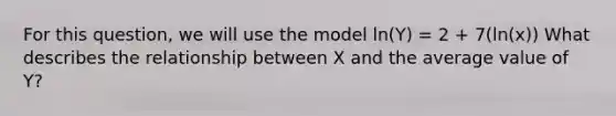 For this question, we will use the model ln(Y) = 2 + 7(ln(x)) What describes the relationship between X and the average value of Y?