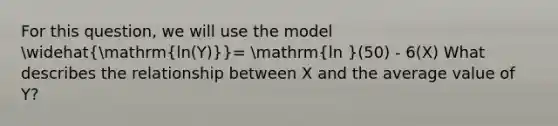 For this question, we will use the model widehat(mathrm{ln(Y))}= mathrm(ln )(50) - 6(X) What describes the relationship between X and the average value of Y?