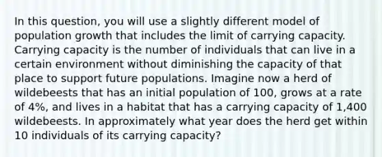 In this question, you will use a slightly different model of population growth that includes the limit of carrying capacity. Carrying capacity is the number of individuals that can live in a certain environment without diminishing the capacity of that place to support future populations. Imagine now a herd of wildebeests that has an initial population of 100, grows at a rate of 4%, and lives in a habitat that has a carrying capacity of 1,400 wildebeests. In approximately what year does the herd get within 10 individuals of its carrying capacity?