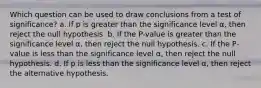 Which question can be used to draw conclusions from a test of significance? a. If p is greater than the significance level α, then reject the null hypothesis. b. If the P -value is greater than the significance level α, then reject the null hypothesis. c. If the P -value is less than the significance level α, then reject the null hypothesis. d. If p is less than the significance level α, then reject the alternative hypothesis.