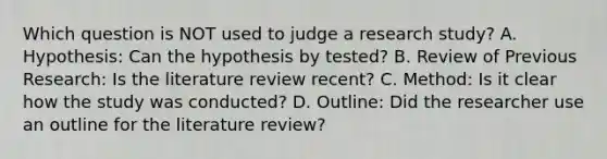 Which question is NOT used to judge a research study? A. Hypothesis: Can the hypothesis by tested? B. Review of Previous Research: Is the literature review recent? C. Method: Is it clear how the study was conducted? D. Outline: Did the researcher use an outline for the literature review?