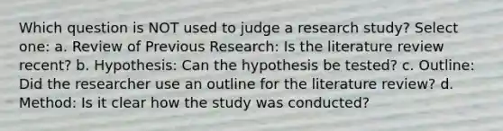 Which question is NOT used to judge a research study? Select one: a. Review of Previous Research: Is the literature review recent? b. Hypothesis: Can the hypothesis be tested? c. Outline: Did the researcher use an outline for the literature review? d. Method: Is it clear how the study was conducted?