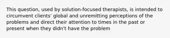 This question, used by solution-focused therapists, is intended to circumvent clients' global and unremitting perceptions of the problems and direct their attention to times in the past or present when they didn't have the problem