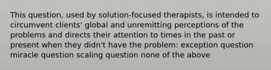 This question, used by solution-focused therapists, is intended to circumvent clients' global and unremitting perceptions of the problems and directs their attention to times in the past or present when they didn't have the problem: exception question miracle question scaling question none of the above