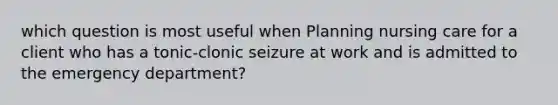 which question is most useful when Planning nursing care for a client who has a tonic-clonic seizure at work and is admitted to the emergency department?