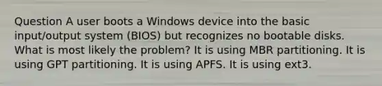 Question A user boots a Windows device into the basic input/output system (BIOS) but recognizes no bootable disks. What is most likely the problem? It is using MBR partitioning. It is using GPT partitioning. It is using APFS. It is using ext3.