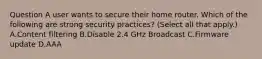 Question A user wants to secure their home router. Which of the following are strong security practices? (Select all that apply.) A.Content filtering B.Disable 2.4 GHz Broadcast C.Firmware update D.AAA