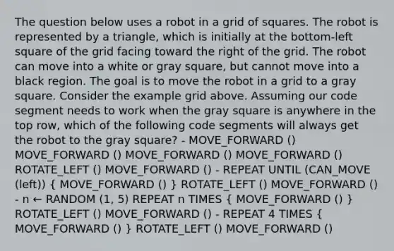 The question below uses a robot in a grid of squares. The robot is represented by a triangle, which is initially at the bottom-left square of the grid facing toward the right of the grid. The robot can move into a white or gray square, but cannot move into a black region. The goal is to move the robot in a grid to a gray square. Consider the example grid above. Assuming our code segment needs to work when the gray square is anywhere in the top row, which of the following code segments will always get the robot to the gray square? - MOVE_FORWARD () MOVE_FORWARD () MOVE_FORWARD () MOVE_FORWARD () ROTATE_LEFT () MOVE_FORWARD () - REPEAT UNTIL (CAN_MOVE (left)) ( MOVE_FORWARD () ) ROTATE_LEFT () MOVE_FORWARD () - n ← RANDOM (1, 5) REPEAT n TIMES ( MOVE_FORWARD () ) ROTATE_LEFT () MOVE_FORWARD () - REPEAT 4 TIMES ( MOVE_FORWARD () ) ROTATE_LEFT () MOVE_FORWARD ()