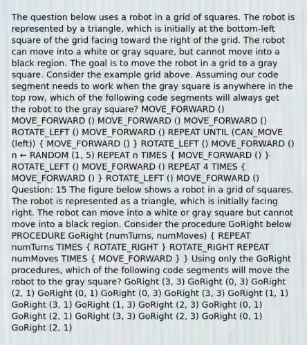 The question below uses a robot in a grid of squares. The robot is represented by a triangle, which is initially at the bottom-left square of the grid facing toward the right of the grid. The robot can move into a white or gray square, but cannot move into a black region. The goal is to move the robot in a grid to a gray square. Consider the example grid above. Assuming our code segment needs to work when the gray square is anywhere in the top row, which of the following code segments will always get the robot to the gray square? MOVE_FORWARD () MOVE_FORWARD () MOVE_FORWARD () MOVE_FORWARD () ROTATE_LEFT () MOVE_FORWARD () REPEAT UNTIL (CAN_MOVE (left)) ( MOVE_FORWARD () ) ROTATE_LEFT () MOVE_FORWARD () n ← RANDOM (1, 5) REPEAT n TIMES ( MOVE_FORWARD () ) ROTATE_LEFT () MOVE_FORWARD () REPEAT 4 TIMES ( MOVE_FORWARD () ) ROTATE_LEFT () MOVE_FORWARD () Question: 15 The figure below shows a robot in a grid of squares. The robot is represented as a triangle, which is initially facing right. The robot can move into a white or gray square but cannot move into a black region. Consider the procedure GoRight below PROCEDURE GoRight (numTurns, numMoves) ( REPEAT numTurns TIMES { ROTATE_RIGHT ) ROTATE_RIGHT REPEAT numMoves TIMES ( MOVE_FORWARD ) } Using only the GoRight procedures, which of the following code segments will move the robot to the gray square? GoRight (3, 3) GoRight (0, 3) GoRight (2, 1) GoRight (0, 1) GoRight (0, 3) GoRight (3, 3) GoRight (1, 1) GoRight (3, 1) GoRight (1, 3) GoRight (2, 3) GoRight (0, 1) GoRight (2, 1) GoRight (3, 3) GoRight (2, 3) GoRight (0, 1) GoRight (2, 1)