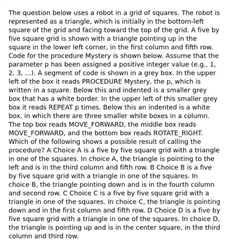 The question below uses a robot in a grid of squares. The robot is represented as a triangle, which is initially in the bottom-left square of the grid and facing toward the top of the grid. A five by five square grid is shown with a triangle pointing up in the square in the lower left corner, in the first column and fifth row. Code for the procedure Mystery is shown below. Assume that the parameter p has been assigned a positive integer value (e.g., 1, 2, 3, ...). A segment of code is shown in a grey box. In the upper left of the box it reads PROCEDURE Mystery, the p, which is written in a square. Below this and indented is a smaller grey box that has a white border. In the upper left of this smaller grey box it reads REPEAT p times. Below this an indented is a white box, in which there are three smaller white boxes in a column. The top box reads MOVE_FORWARD, the middle box reads MOVE_FORWARD, and the bottom box reads ROTATE_RIGHT. Which of the following shows a possible result of calling the procedure? A Choice A is a five by five square grid with a triangle in one of the squares. In choice A, the triangle is pointing to the left and is in the third column and fifth row. B Choice B is a five by five square grid with a triangle in one of the squares. In choice B, the triangle pointing down and is in the fourth column and second row. C Choice C is a five by five square grid with a triangle in one of the squares. In choice C, the triangle is pointing down and in the first column and fifth row. D Choice D is a five by five square grid with a triangle in one of the squares. In choice D, the triangle is pointing up and is in the center square, in the third column and third row.